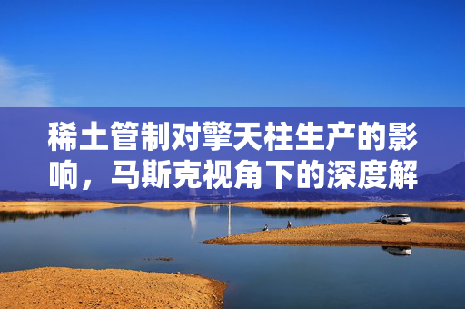 稀土管制对擎天柱生产的影响，马斯克视角下的深度解读
