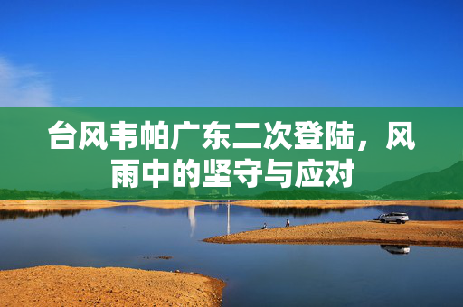 台风韦帕广东二次登陆，风雨中的坚守与应对
