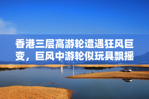 香港三层高游轮遭遇狂风巨变，巨风中游轮似玩具飘摇
