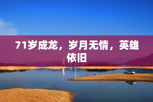 71岁成龙，岁月无情，英雄依旧