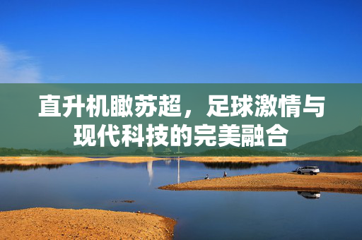直升机瞰苏超，足球激情与现代科技的完美融合