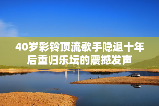 40岁彩铃顶流歌手隐退十年后重归乐坛的震撼发声