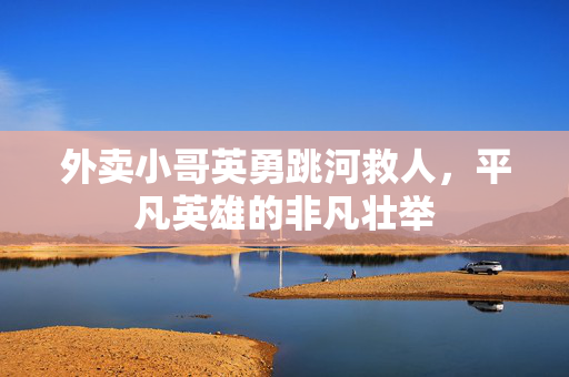 外卖小哥英勇跳河救人，平凡英雄的非凡壮举