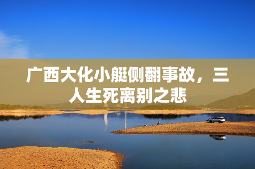 广西大化小艇侧翻事故，三人生死离别之悲