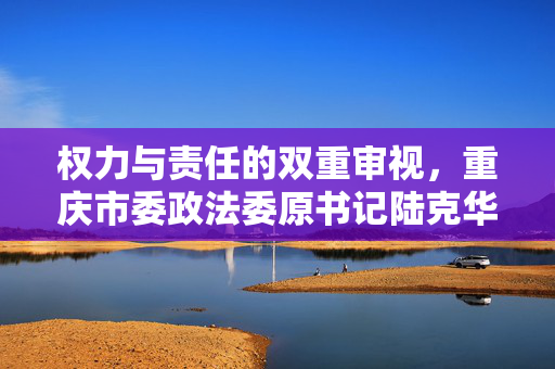 权力与责任的双重审视，重庆市委政法委原书记陆克华被双开事件