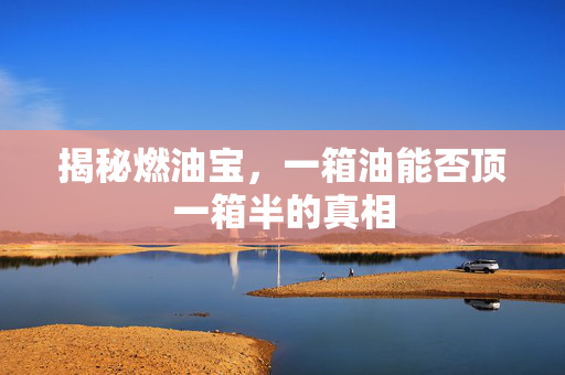 揭秘燃油宝，一箱油能否顶一箱半的真相