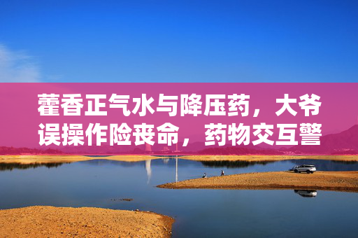藿香正气水与降压药，大爷误操作险丧命，药物交互警示须知