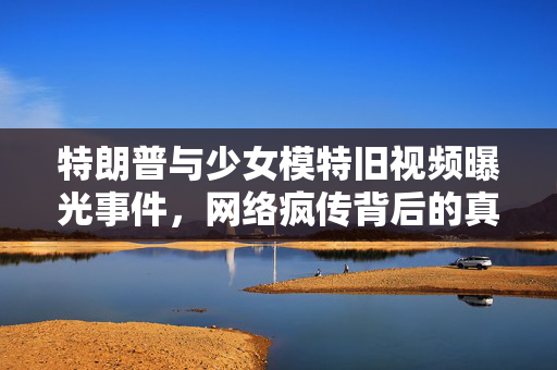 特朗普与少女模特旧视频曝光事件，网络疯传背后的真相揭秘