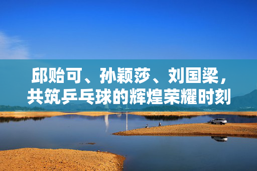 邱贻可、孙颖莎、刘国梁，共筑乒乓球的辉煌荣耀时刻