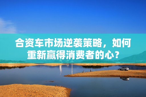 合资车市场逆袭策略，如何重新赢得消费者的心？