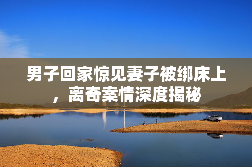 男子回家惊见妻子被绑床上，离奇案情深度揭秘