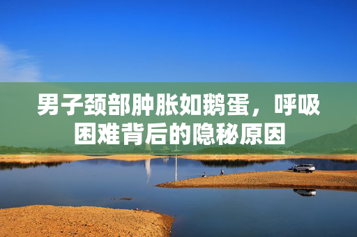 男子颈部肿胀如鹅蛋，呼吸困难背后的隐秘原因