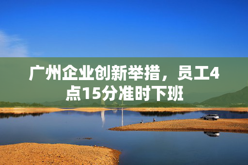 广州企业创新举措，员工4点15分准时下班