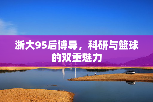 浙大95后博导，科研与篮球的双重魅力