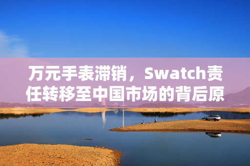 万元手表滞销，Swatch责任转移至中国市场的背后原因
