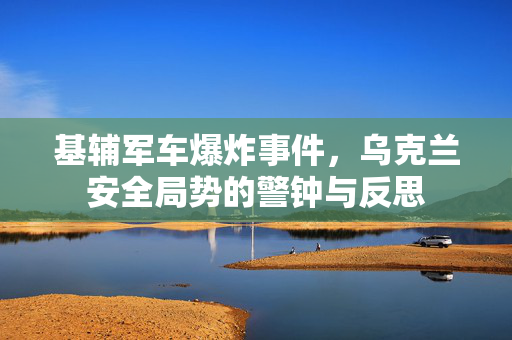 基辅军车爆炸事件，乌克兰安全局势的警钟与反思