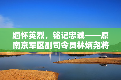 缅怀英烈，铭记忠诚——原南京军区副司令员林炳尧将军逝世