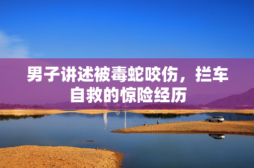 男子讲述被毒蛇咬伤，拦车自救的惊险经历