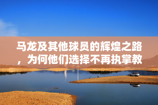 马龙及其他球员的辉煌之路，为何他们选择不再执掌教鞭？
