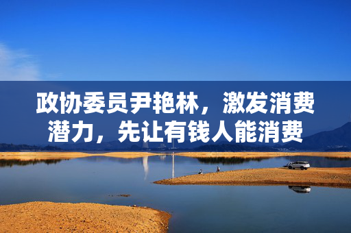 政协委员尹艳林，激发消费潜力，先让有钱人能消费