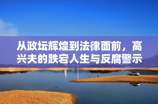 从政坛辉煌到法律面前，高兴夫的跌宕人生与反腐警示