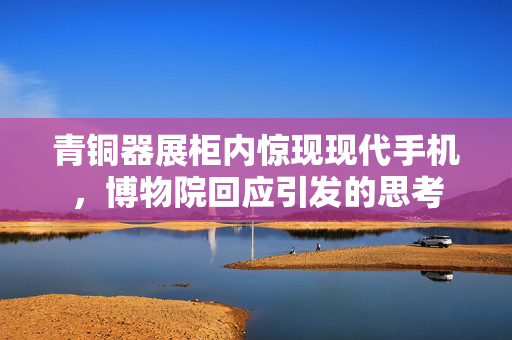 青铜器展柜内惊现现代手机，博物院回应引发的思考