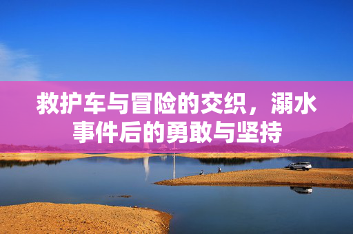 救护车与冒险的交织，溺水事件后的勇敢与坚持