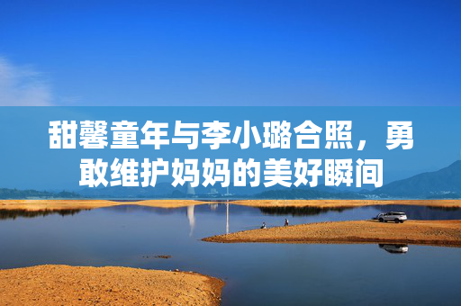 甜馨童年与李小璐合照，勇敢维护妈妈的美好瞬间