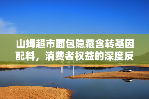 山姆超市面包隐藏含转基因配料，消费者权益的深度反思