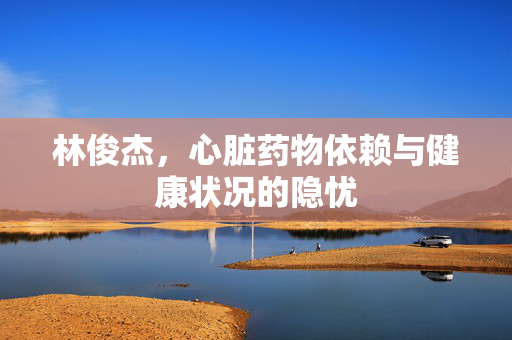 林俊杰，心脏药物依赖与健康状况的隐忧