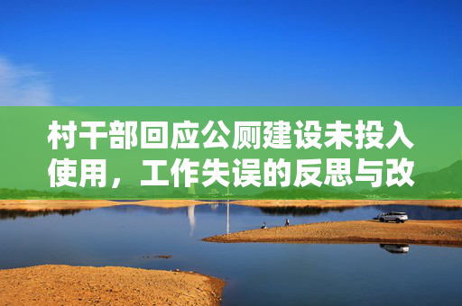 村干部回应公厕建设未投入使用，工作失误的反思与改进措施