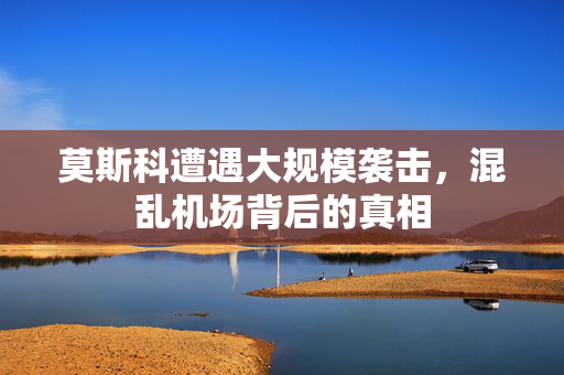 莫斯科遭遇大规模袭击，混乱机场背后的真相