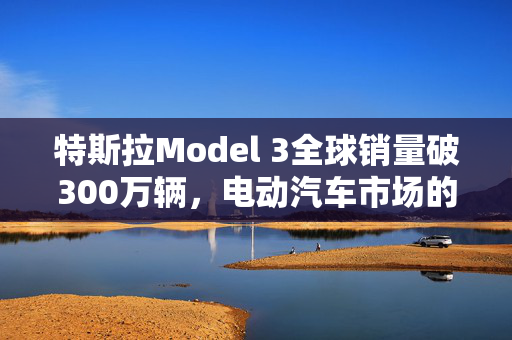 特斯拉Model 3全球销量破300万辆，电动汽车市场的革命性领导者