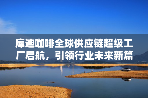 库迪咖啡全球供应链超级工厂启航，引领行业未来新篇章