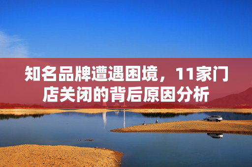 知名品牌遭遇困境，11家门店关闭的背后原因分析
