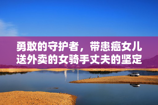 勇敢的守护者，带患癌女儿送外卖的女骑手丈夫的坚定之声