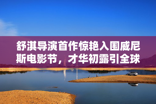 舒淇导演首作惊艳入围威尼斯电影节，才华初露引全球瞩目
