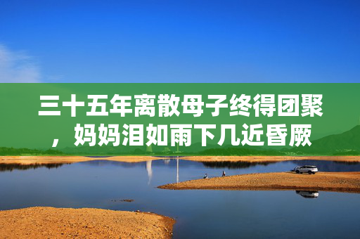 三十五年离散母子终得团聚，妈妈泪如雨下几近昏厥