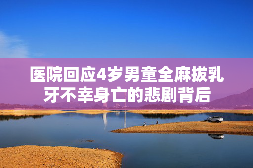 医院回应4岁男童全麻拔乳牙不幸身亡的悲剧背后