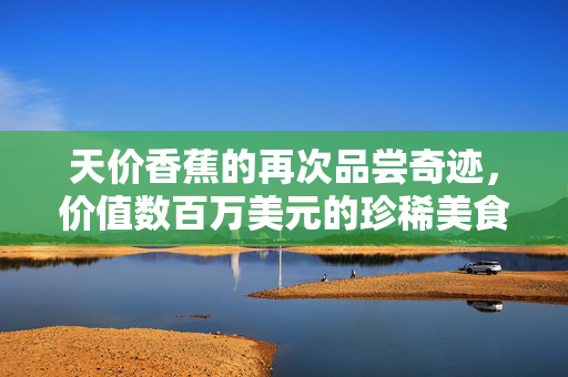 天价香蕉的再次品尝奇迹，价值数百万美元的珍稀美食