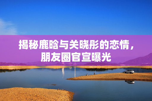 揭秘鹿晗与关晓彤的恋情，朋友圈官宣曝光