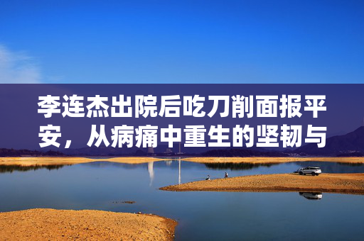 李连杰出院后吃刀削面报平安，从病痛中重生的坚韧与感恩