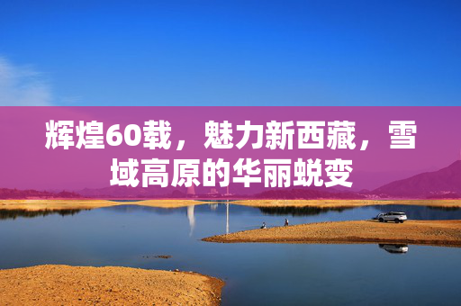 辉煌60载，魅力新西藏，雪域高原的华丽蜕变