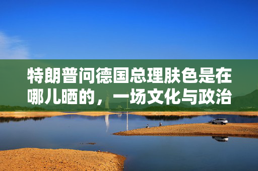 特朗普问德国总理肤色是在哪儿晒的，一场文化与政治的尴尬交锋