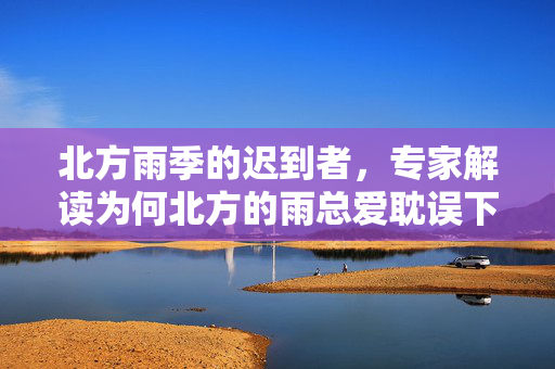 北方雨季的迟到者，专家解读为何北方的雨总爱耽误下班