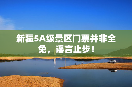 新疆5A级景区门票并非全免，谣言止步！
