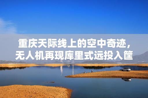 重庆天际线上的空中奇迹，无人机再现库里式远投入筐
