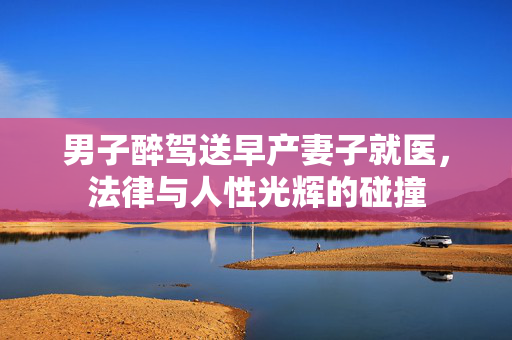 男子醉驾送早产妻子就医，法律与人性光辉的碰撞