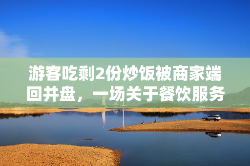 游客吃剩2份炒饭被商家端回并盘，一场关于餐饮服务与消费者权益的反思
