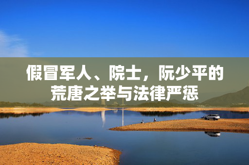 假冒军人、院士，阮少平的荒唐之举与法律严惩